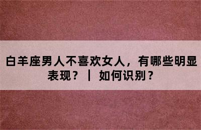 白羊座男人不喜欢女人，有哪些明显表现？｜ 如何识别？